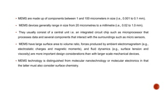  MEMS are made up of components between 1 and 100 micrometers in size (i.e., 0.001 to 0.1 mm).
 MEMS devices generally range in size from 20 micrometres to a millimetre (i.e., 0.02 to 1.0 mm).
 They usually consist of a central unit i.e. an integrated circuit chip such as microprocessor that
processes data and several components that interact with the surroundings such as micro sensors.
 MEMS have large surface area to volume ratio, forces produced by ambient electromagnetism (e.g.,
electrostatic charges and magnetic moments), and fluid dynamics (e.g., surface tension and
viscosity) are more important design considerations than with larger scale mechanical devices.
 MEMS technology is distinguished from molecular nanotechnology or molecular electronics in that
the latter must also consider surface chemistry.
 