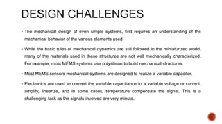 The mechanical design of even simple systems, first requires an understanding of the
mechanical behavior of the various elements used.
 While the basic rules of mechanical dynamics are still followed in the miniaturized world,
many of the materials used in these structures are not well mechanically characterized.
For example, most MEMS systems use polysilicon to build mechanical structures.
 Most MEMS sensors mechanical systems are designed to realize a variable capacitor.
 Electronics are used to convert the variable capacitance to a variable voltage or current,
amplify, linearize, and in some cases, temperature compensate the signal. This is a
challenging task as the signals involved are very minute.
 
