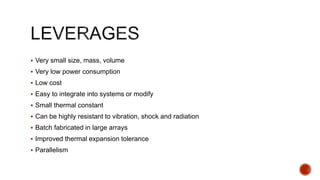  Very small size, mass, volume
 Very low power consumption
 Low cost
 Easy to integrate into systems or modify
 Small thermal constant
 Can be highly resistant to vibration, shock and radiation
 Batch fabricated in large arrays
 Improved thermal expansion tolerance
 Parallelism
 