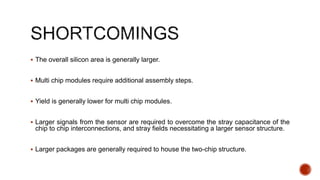  The overall silicon area is generally larger.
 Multi chip modules require additional assembly steps.
 Yield is generally lower for multi chip modules.
 Larger signals from the sensor are required to overcome the stray capacitance of the
chip to chip interconnections, and stray fields necessitating a larger sensor structure.
 Larger packages are generally required to house the two-chip structure.
 