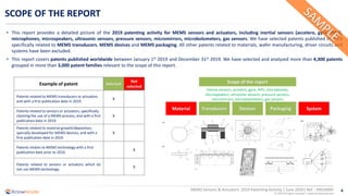 4
© 2020 All rights reserved | www.knowmade.com
MEMS Sensors & Actuators: 2019 Patenting Activity | June 2020| Ref. : KM20005
SCOPE OF THE REPORT
Material Transducers Packaging System
• This report provides a detailed picture of the 2019 patenting activity for MEMS sensors and actuators, including inertial sensors (accelero, gyro, IMU),
microphones, microspeakers, ultrasonic sensors, pressure sensors, micromirrors, microbolometers, gas sensors. We have selected patents published in 2019
specifically related to MEMS transducers, MEMS devices and MEMS packaging. All other patents related to materials, wafer manufacturing, driver circuits and
systems have been excluded.
• This report covers patents published worldwide between January 1st 2019 and December 31st 2019. We have selected and analyzed more than 4,300 patents
grouped in more than 3,000 patent families relevant to the scope of this report.
Devices
Scope of the reportExample of patent Selected
Not
selected
Patents related to MEMS transducers or actuators
and with a first publication date in 2019.
X
Patents related to sensors or actuators, specifically
claiming the use of a MEMS process, and with a first
publication date in 2019.
X
Patents related to material growth/deposition,
specially developed for MEMS devices, and with a
first publication date in 2019.
X
Patents relates to MEMS technology with a first
publication date prior to 2019.
X
Patents related to sensors or actuators which do
not use MEMS technology.
X
inertial sensors, accelero, gyro, IMU, microphones,
microspeakers, ultrasonic sensors, pressure sensors,
micromirrors, microbolometers, gas sensors
 