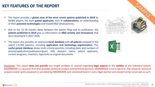 5
© 2020 All rights reserved | www.knowmade.com
MEMS Sensors & Actuators: 2019 Patenting Activity | June 2020| Ref. : KM20005
KEY FEATURES OF THE REPORT
✓ The report provides a global view of the most recent patents published in 2019 by
MEMS players, the main patent applicants, their IP collaborations, an understanding
of their patented technologies and related R&D developments.
✓ Due to the 12-18 months delay between the patent filing and its publication, the
patents published in 2019 give us information on R&D activity and innovations that
were developed in 2017-2018.
✓ The report also provides an extensive Excel database with all patents analyzed in the
report (>4,300 patents), including application and technology segmentation. This
useful patent database allows multi-criteria searches, including dates and numbers of
priority/application/publication/grant, title, abstract, claims, patent applicants,
current assignees, inventors, hyperlinks to original documents.
Disclaimer: This report does not provide any insight analyses or counsel regarding legal aspects or the validity of any individual patent.
KNOWMADE is a research firm that provides technical analysis and technical opinions. KNOWMADE is not a law firm. The research, technical
analysis and/or work proposed or provided by KNOWMADE and contained herein is not a legal opinion and should not be construed as such.
 