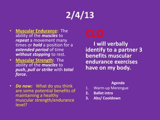 2/4/13
• Muscular Endurance: The
  ability of the muscles to
  repeat a movement many
                                    CLO
  times or hold a position for a       I will verbally
  extended period of time           identify to a partner 3
  without stopping to rest.         benefits muscular
• Muscular Strength: The            endurance exercises
  ability of the muscles to
  push, pull or strike with total   have on my body.
  force.
                                                    Agenda
• Do now: What do you think         1.   Warm-up Merengue
  are some potential benefits of    2.   Ballet intro
  maintaining a healthy
                                    3.   Abs/ Cooldown
  muscular strength/endurance
  level?
 