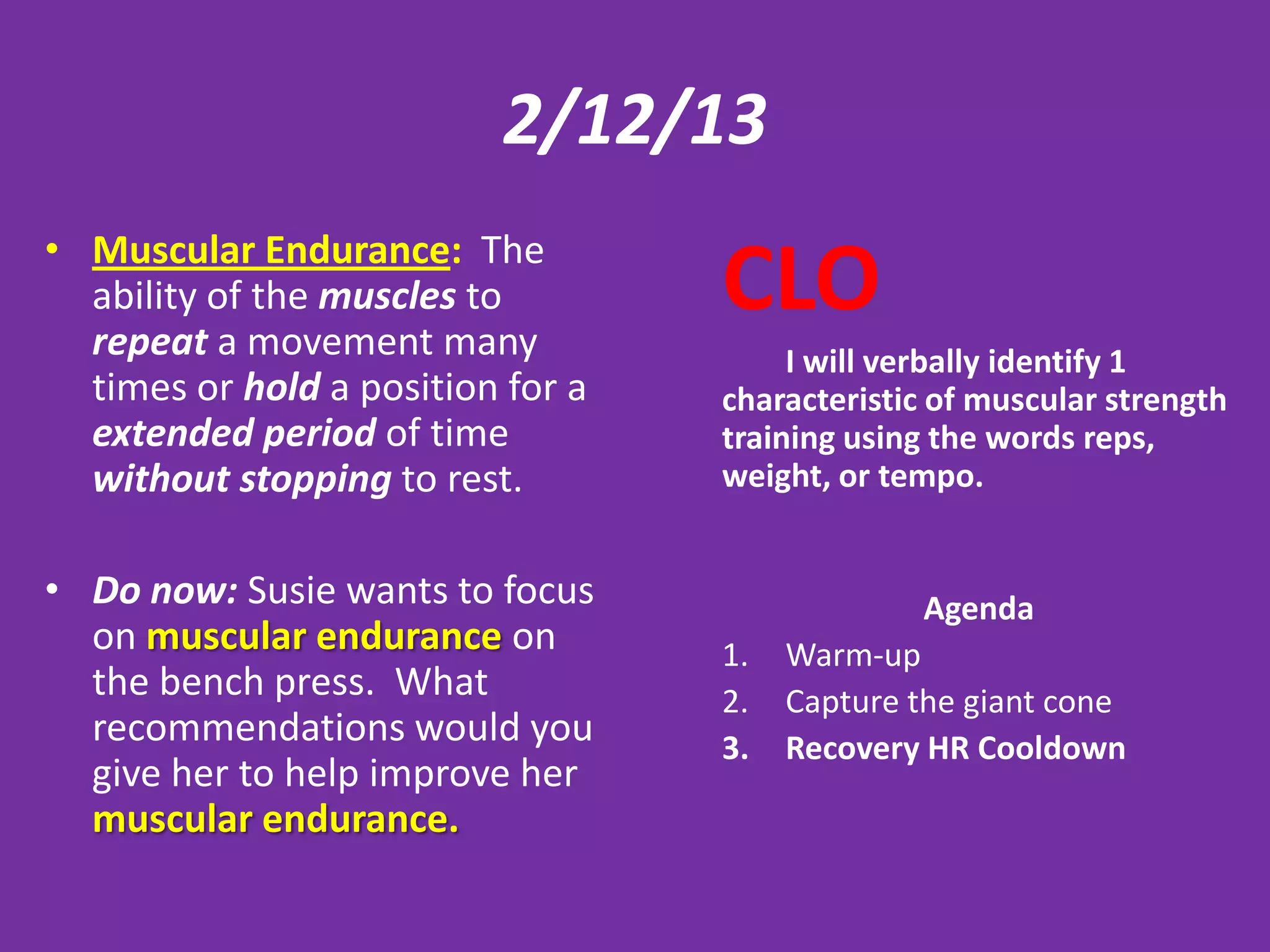 2/12/13
• Muscular Endurance: The
  ability of the muscles to
  repeat a movement many
                                   CLO
                                        I will verbally identify 1
  times or hold a position for a   characteristic of muscular strength
  extended period of time          training using the words reps,
  without stopping to rest.        weight, or tempo.


• Do now: Susie wants to focus                  Agenda
  on muscular endurance on         1.   Warm-up
  the bench press. What            2.   Capture the giant cone
  recommendations would you        3.   Recovery HR Cooldown
  give her to help improve her
  muscular endurance.
 