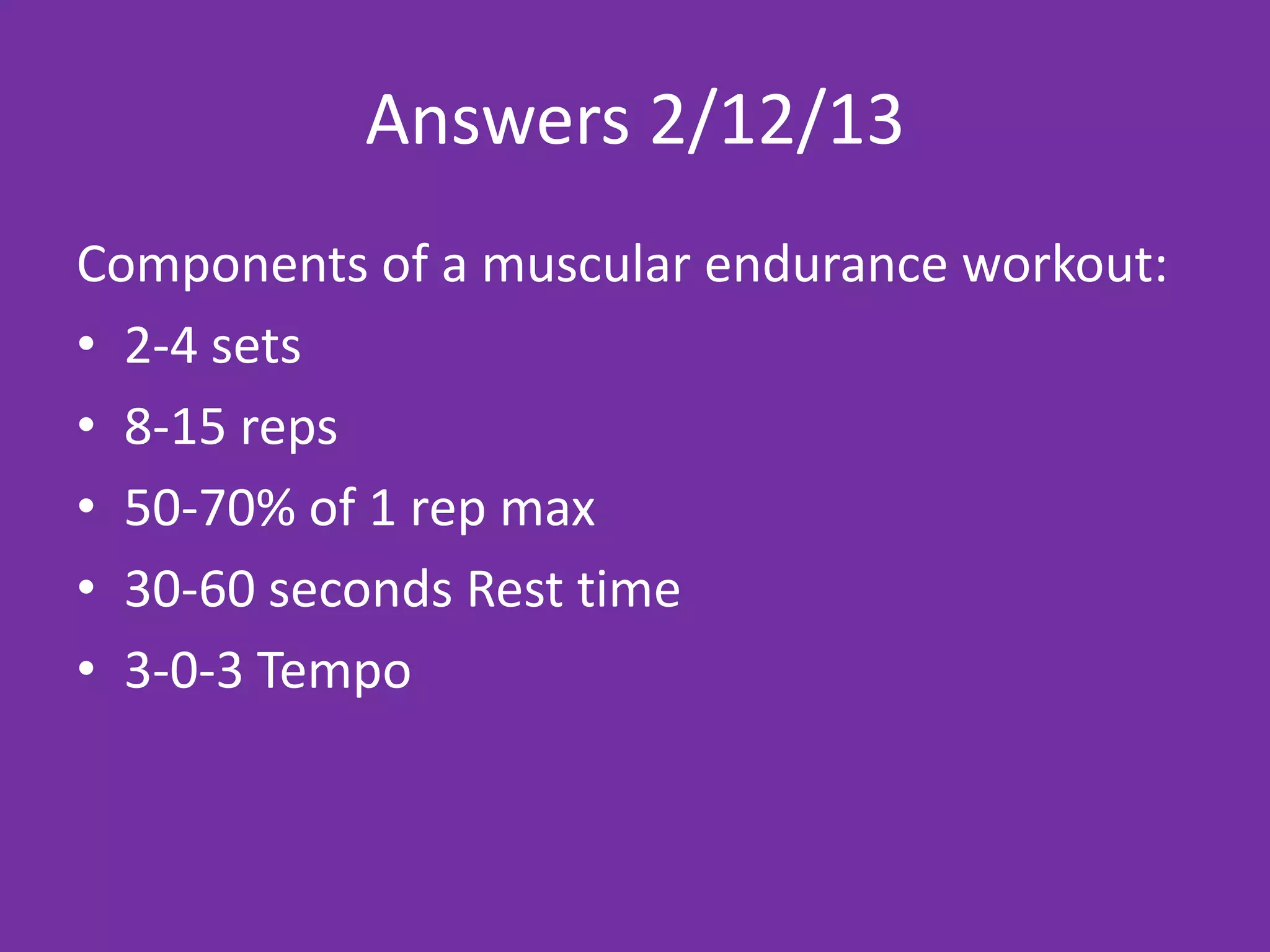 Answers 2/12/13
Components of a muscular endurance workout:
• 2-4 sets
• 8-15 reps
• 50-70% of 1 rep max
• 30-60 seconds Rest time
• 3-0-3 Tempo
 