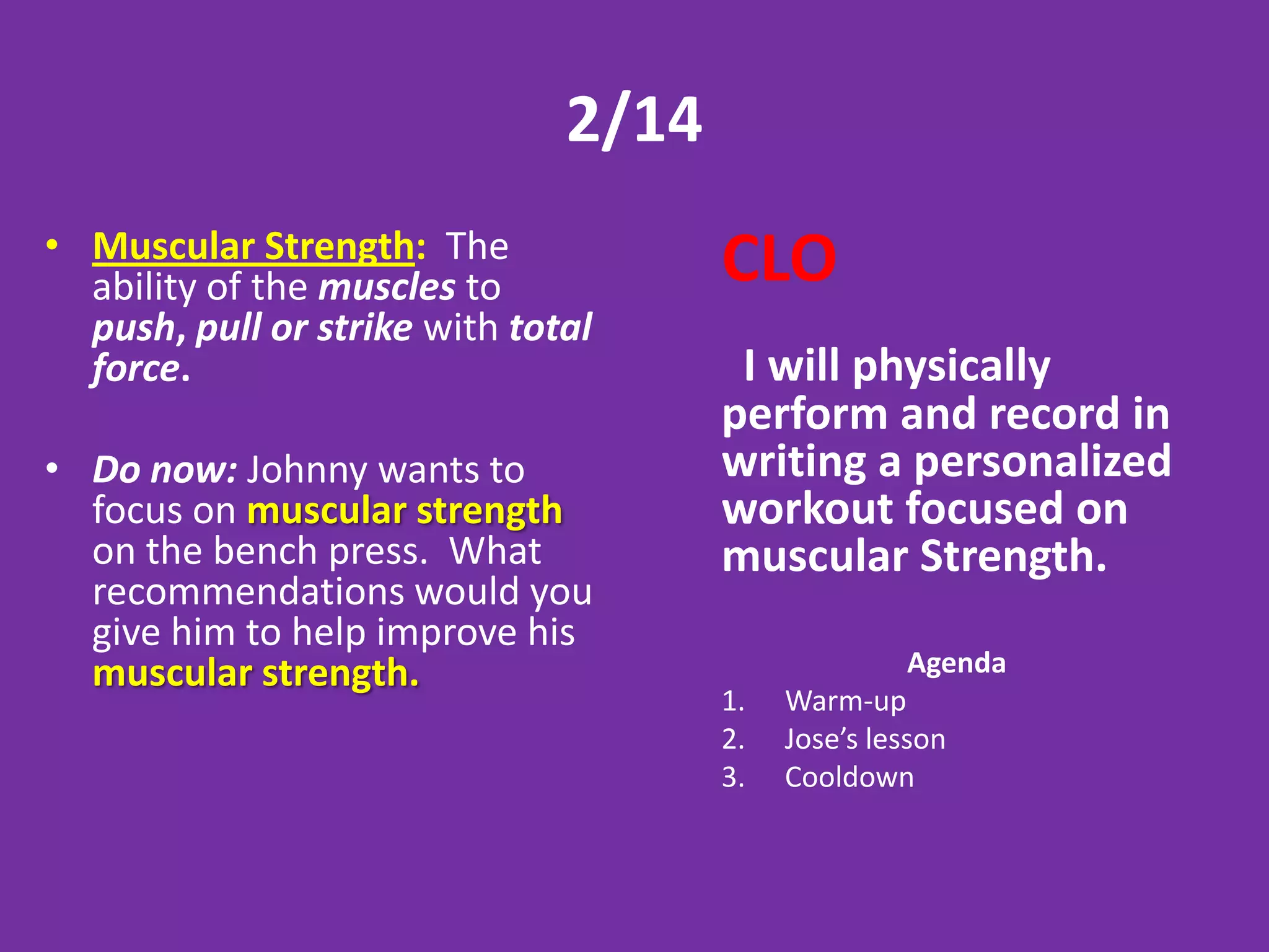 2/14
• Muscular Strength: The
  ability of the muscles to           CLO
  push, pull or strike with total
  force.                               I will physically
                                      perform and record in
• Do now: Johnny wants to             writing a personalized
  focus on muscular strength          workout focused on
  on the bench press. What            muscular Strength.
  recommendations would you
  give him to help improve his
  muscular strength.                                Agenda
                                      1.   Warm-up
                                      2.   Jose’s lesson
                                      3.   Cooldown
 