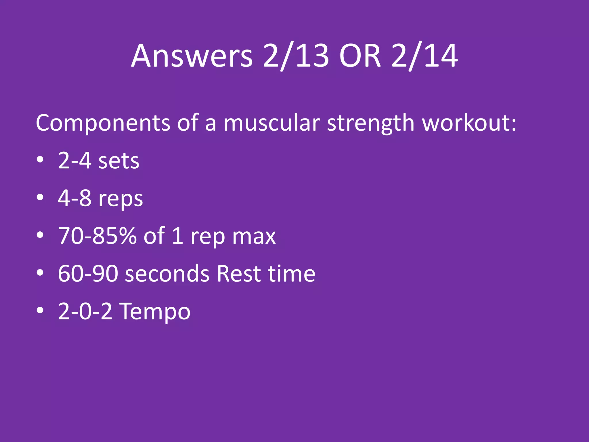 Answers 2/13 OR 2/14
Components of a muscular strength workout:
• 2-4 sets
• 4-8 reps
• 70-85% of 1 rep max
• 60-90 seconds Rest time
• 2-0-2 Tempo
 