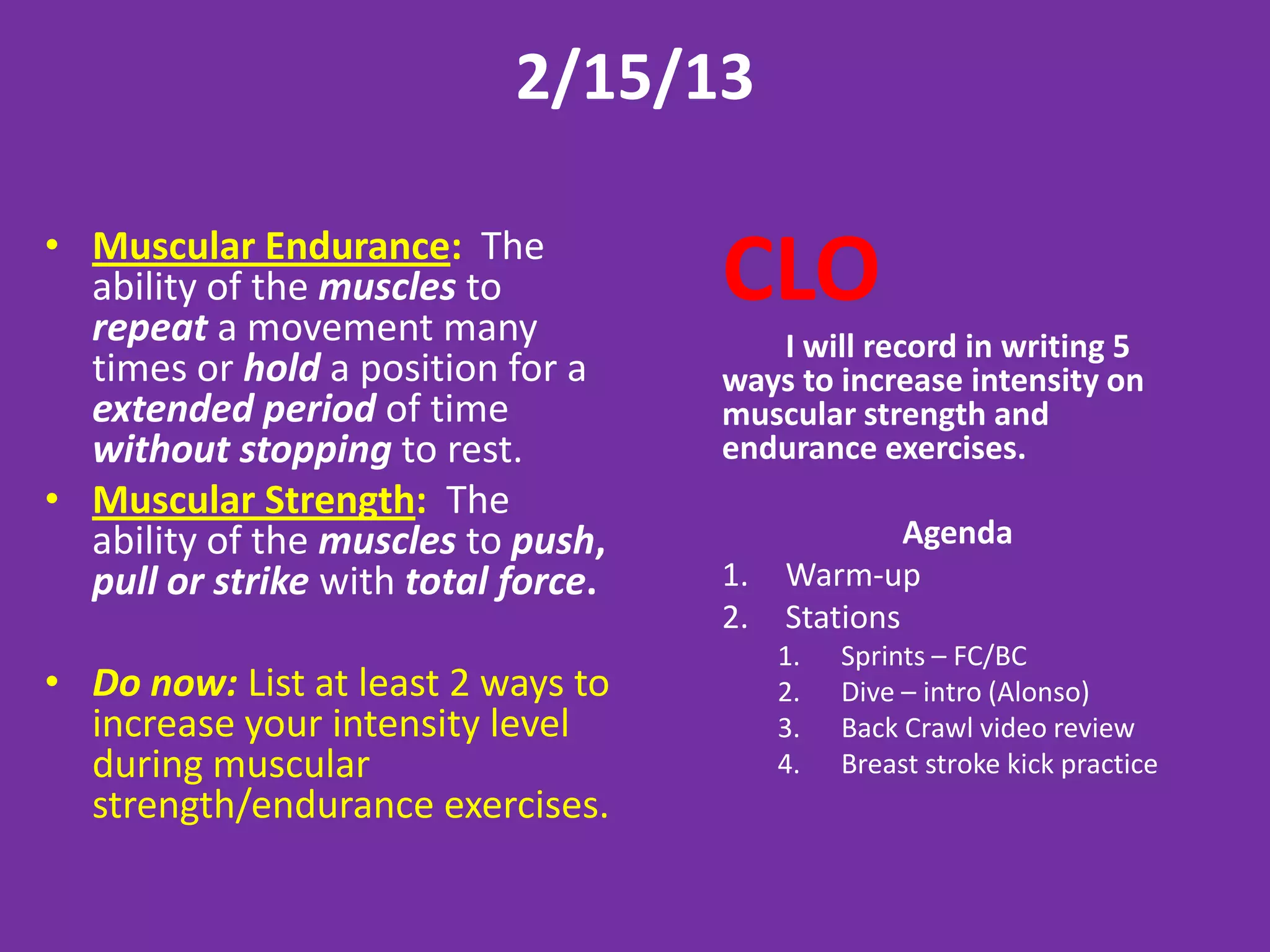 2/15/13

• Muscular Endurance: The
  ability of the muscles to
  repeat a movement many
                                     CLO
                                        I will record in writing 5
  times or hold a position for a     ways to increase intensity on
  extended period of time            muscular strength and
  without stopping to rest.          endurance exercises.
• Muscular Strength: The
  ability of the muscles to push,                  Agenda
  pull or strike with total force.   1.   Warm-up
                                     2.   Stations
                                          1.   Sprints – FC/BC
• Do now: List at least 2 ways to         2.   Dive – intro (Alonso)
  increase your intensity level           3.   Back Crawl video review
  during muscular                         4.   Breast stroke kick practice
  strength/endurance exercises.
 