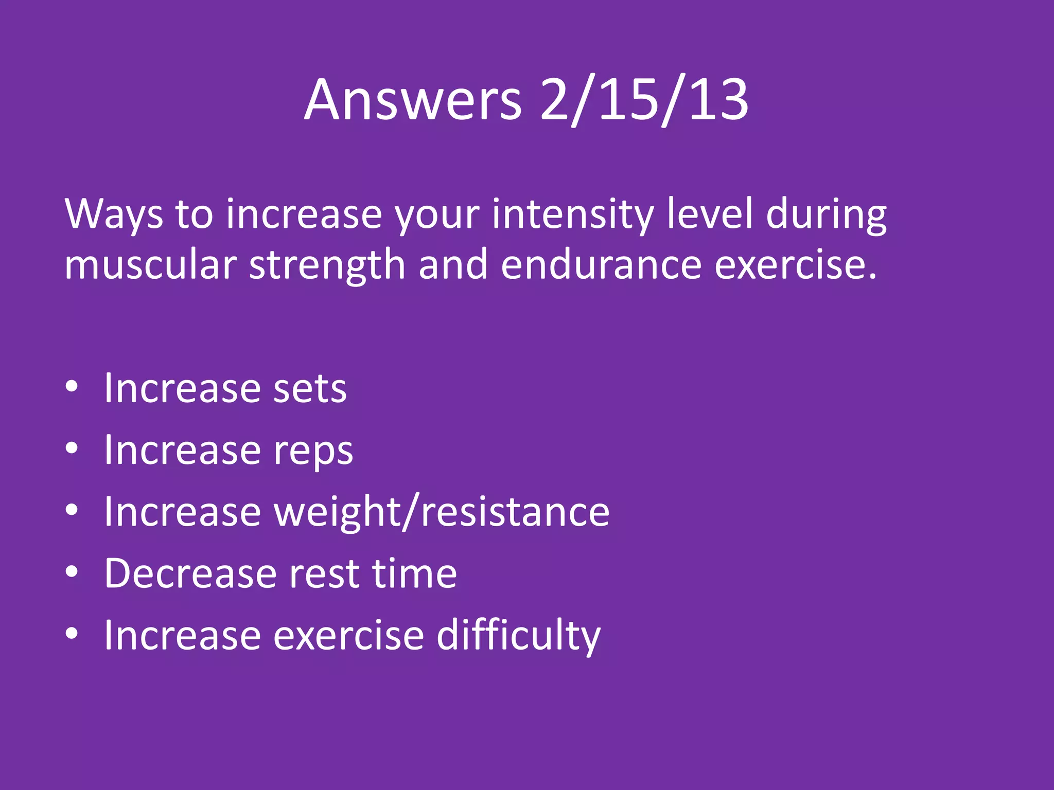 Answers 2/15/13
Ways to increase your intensity level during
muscular strength and endurance exercise.

•   Increase sets
•   Increase reps
•   Increase weight/resistance
•   Decrease rest time
•   Increase exercise difficulty
 