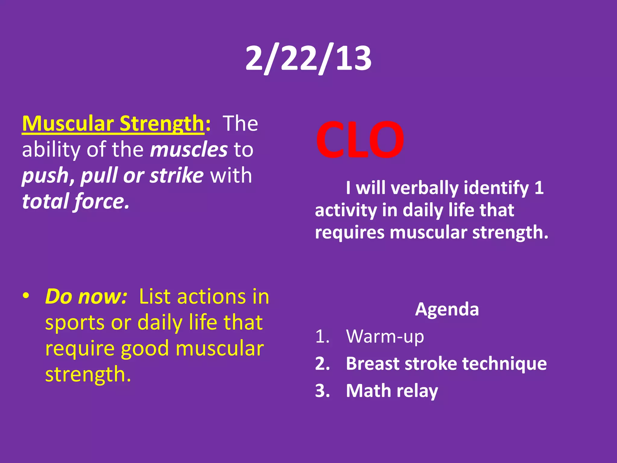 2/22/13
Muscular Strength: The
ability of the muscles to
push, pull or strike with
                              CLO
                                  I will verbally identify 1
total force.                  activity in daily life that
                              requires muscular strength.


• Do now: List actions in                Agenda
  sports or daily life that
                              1. Warm-up
  require good muscular
                              2. Breast stroke technique
  strength.
                              3. Math relay
 