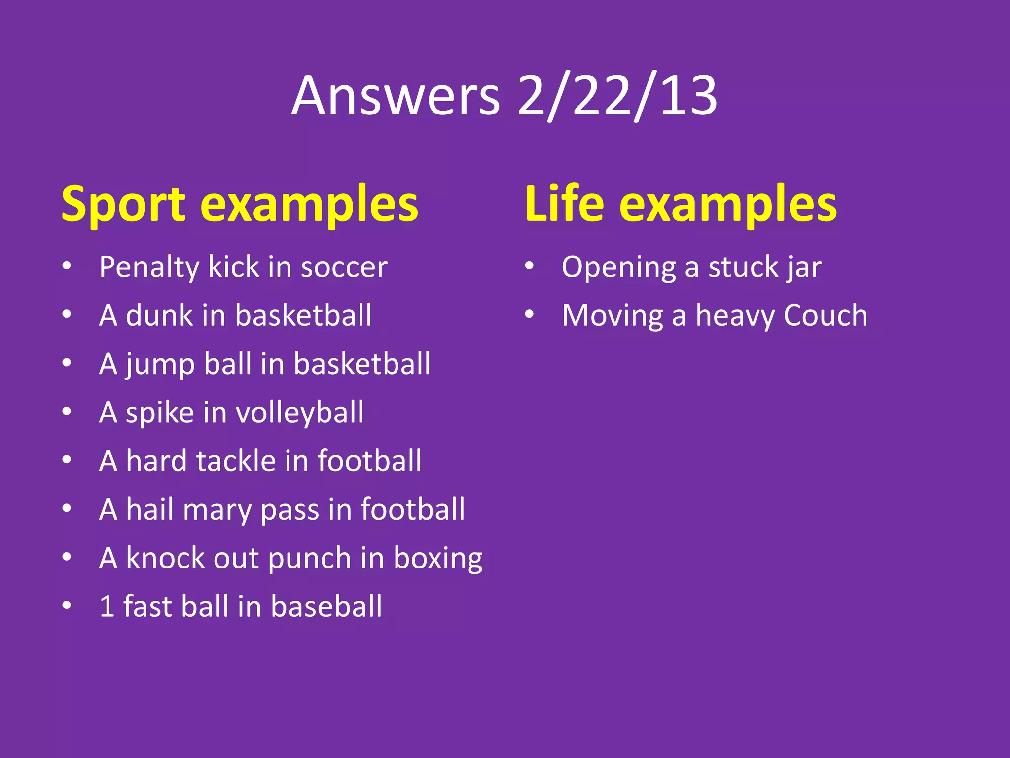 Answers 2/22/13
Sport examples                     Life examples
•   Penalty kick in soccer         • Opening a stuck jar
•   A dunk in basketball           • Moving a heavy Couch
•   A jump ball in basketball
•   A spike in volleyball
•   A hard tackle in football
•   A hail mary pass in football
•   A knock out punch in boxing
•   1 fast ball in baseball
 
