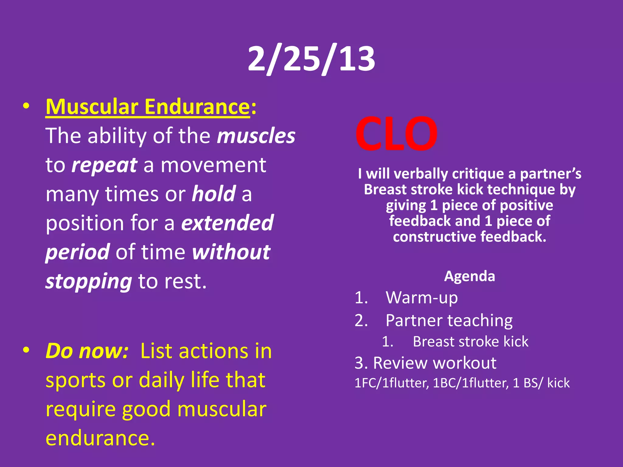2/25/13
• Muscular Endurance:
  The ability of the muscles
  to repeat a movement
                               CLO
                               I will verbally critique a partner’s
  many times or hold a          Breast stroke kick technique by
                                    giving 1 piece of positive
  position for a extended            feedback and 1 piece of
                                      constructive feedback.
  period of time without
  stopping to rest.                           Agenda
                               1. Warm-up
                               2. Partner teaching
                                   1.    Breast stroke kick
• Do now: List actions in      3. Review workout
  sports or daily life that    1FC/1flutter, 1BC/1flutter, 1 BS/ kick
  require good muscular
  endurance.
 