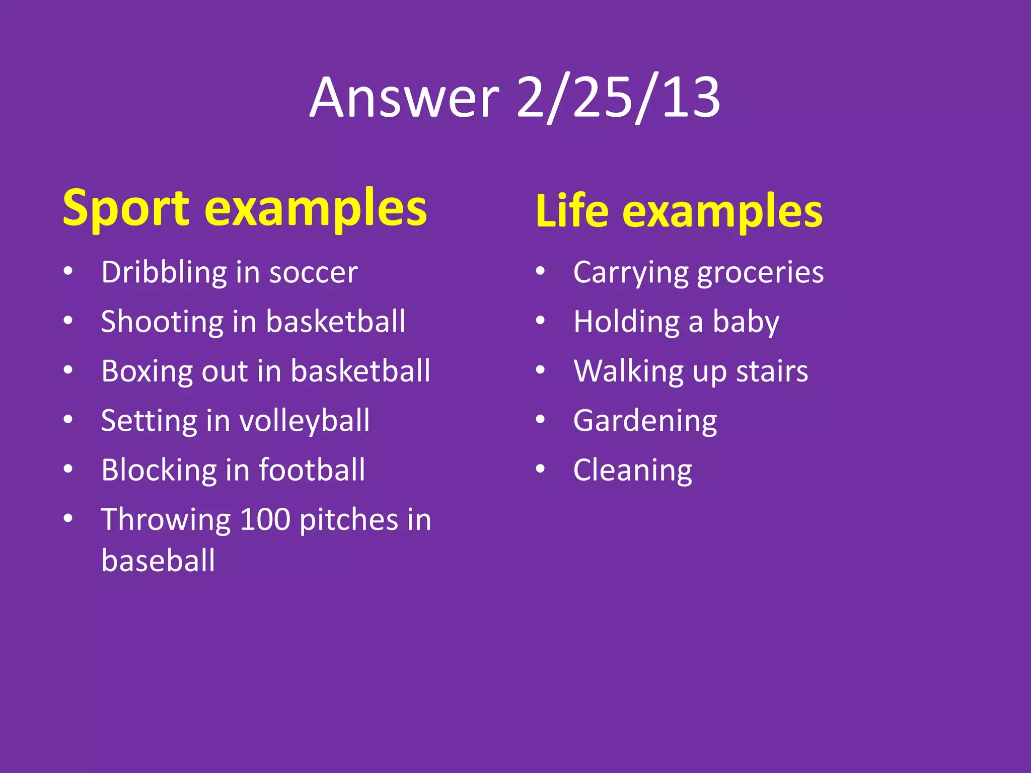 Answer 2/25/13
Sport examples                 Life examples
•   Dribbling in soccer        •   Carrying groceries
•   Shooting in basketball     •   Holding a baby
•   Boxing out in basketball   •   Walking up stairs
•   Setting in volleyball      •   Gardening
•   Blocking in football       •   Cleaning
•   Throwing 100 pitches in
    baseball
 