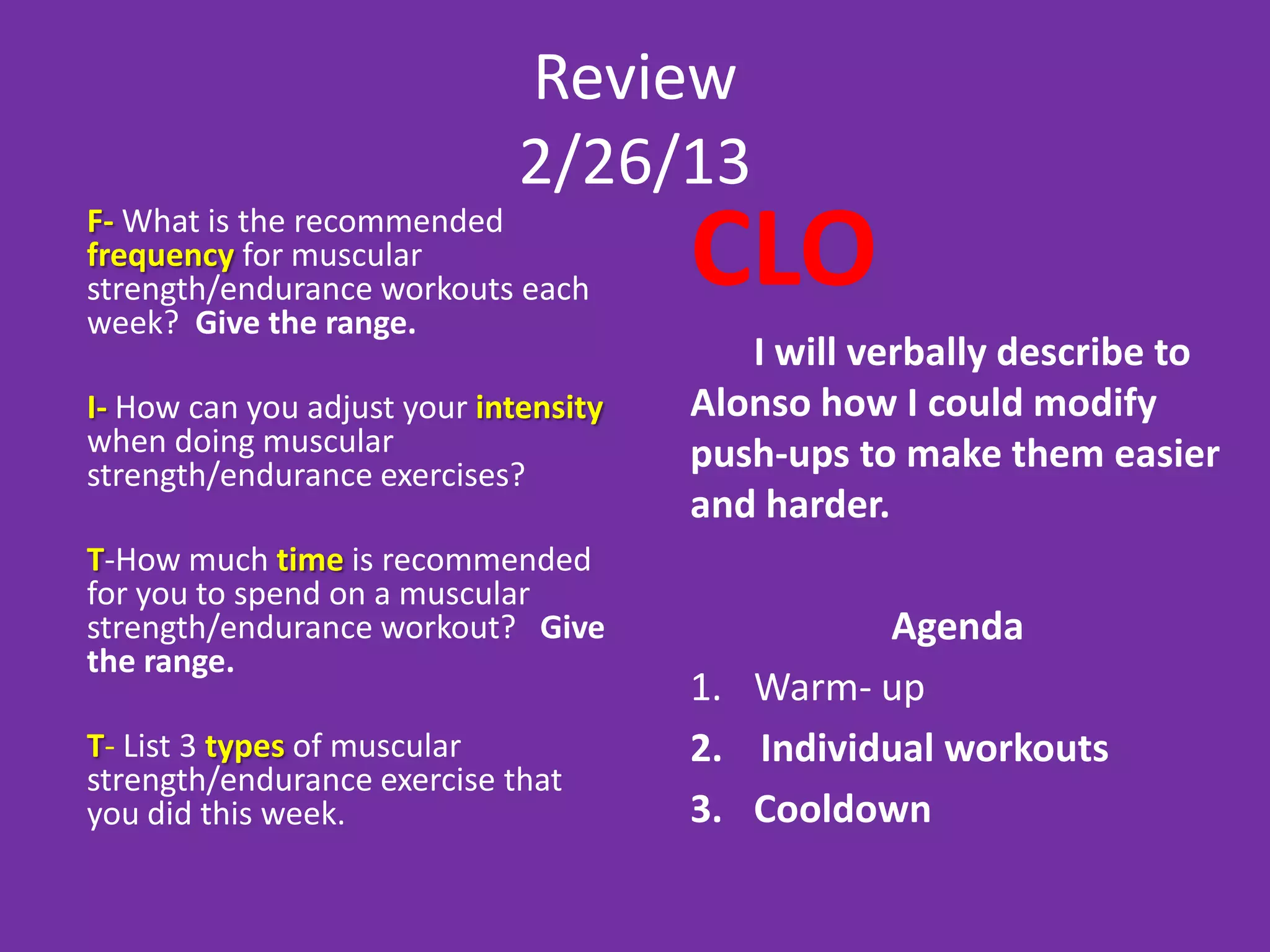Review
                              2/26/13
F- What is the recommended
frequency for muscular
strength/endurance workouts each
week? Give the range.
                                       CLO
                                          I will verbally describe to
I- How can you adjust your intensity   Alonso how I could modify
when doing muscular                    push-ups to make them easier
strength/endurance exercises?
                                       and harder.
T-How much time is recommended
for you to spend on a muscular
strength/endurance workout? Give                 Agenda
the range.
                                       1. Warm- up
T- List 3 types of muscular            2. Individual workouts
strength/endurance exercise that
you did this week.                     3. Cooldown
 