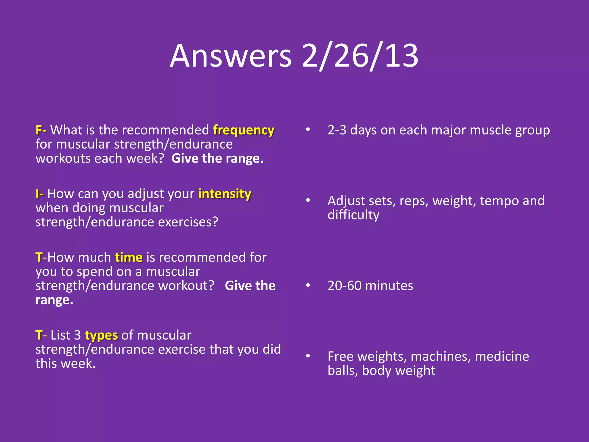 Answers 2/26/13
F- What is the recommended frequency       •   2-3 days on each major muscle group
for muscular strength/endurance
workouts each week? Give the range.

I- How can you adjust your intensity       •   Adjust sets, reps, weight, tempo and
when doing muscular                            difficulty
strength/endurance exercises?

T-How much time is recommended for
you to spend on a muscular
strength/endurance workout? Give the       •   20-60 minutes
range.

T- List 3 types of muscular
strength/endurance exercise that you did   •   Free weights, machines, medicine
this week.                                     balls, body weight
 