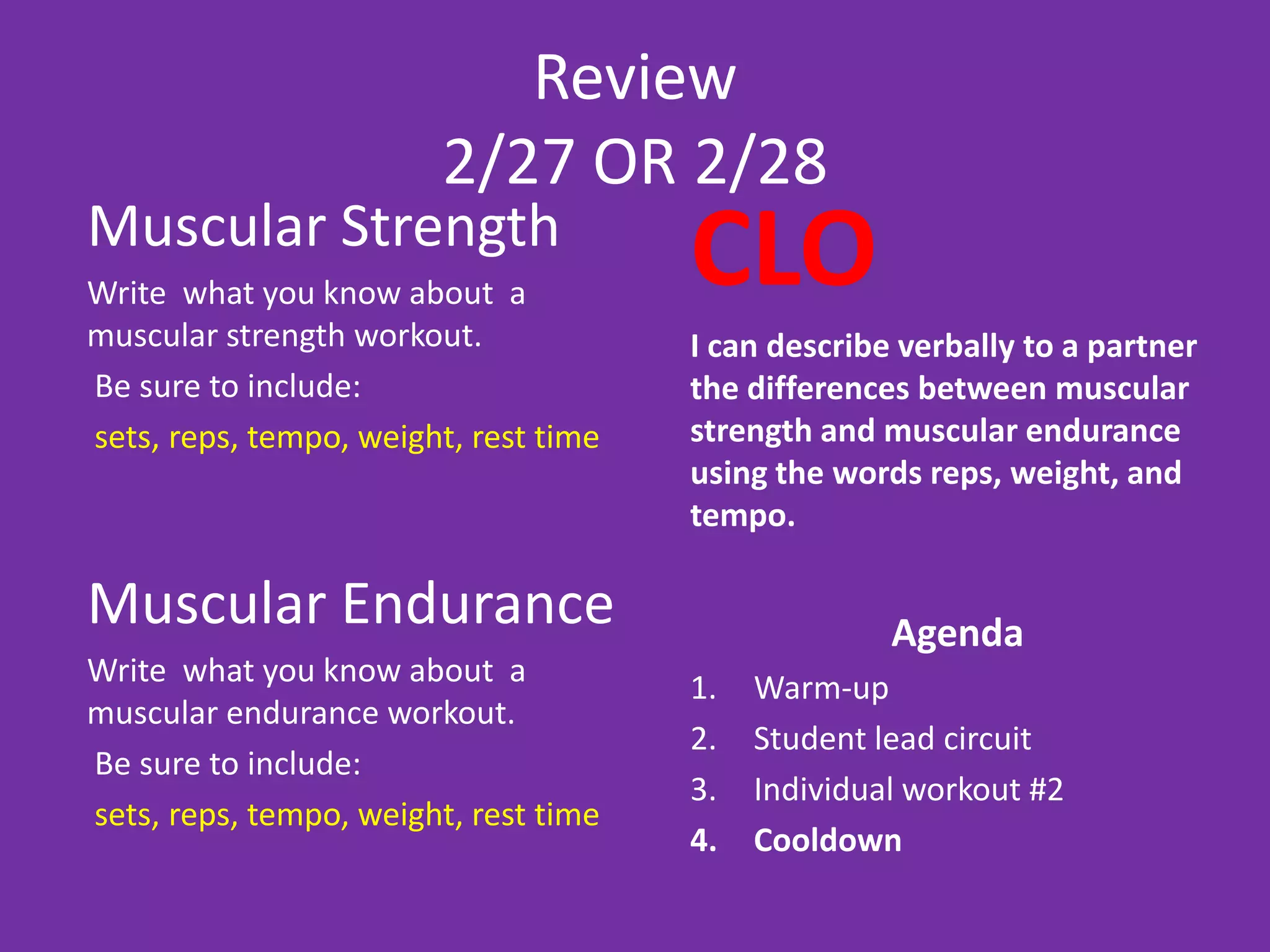 Review
                        2/27 OR 2/28
Muscular Strength
Write what you know about a
                                       CLO
muscular strength workout.             I can describe verbally to a partner
Be sure to include:                    the differences between muscular
sets, reps, tempo, weight, rest time   strength and muscular endurance
                                       using the words reps, weight, and
                                       tempo.

Muscular Endurance                                   Agenda
Write what you know about a            1.   Warm-up
muscular endurance workout.
                                       2.   Student lead circuit
Be sure to include:
                                       3.   Individual workout #2
sets, reps, tempo, weight, rest time
                                       4.   Cooldown
 