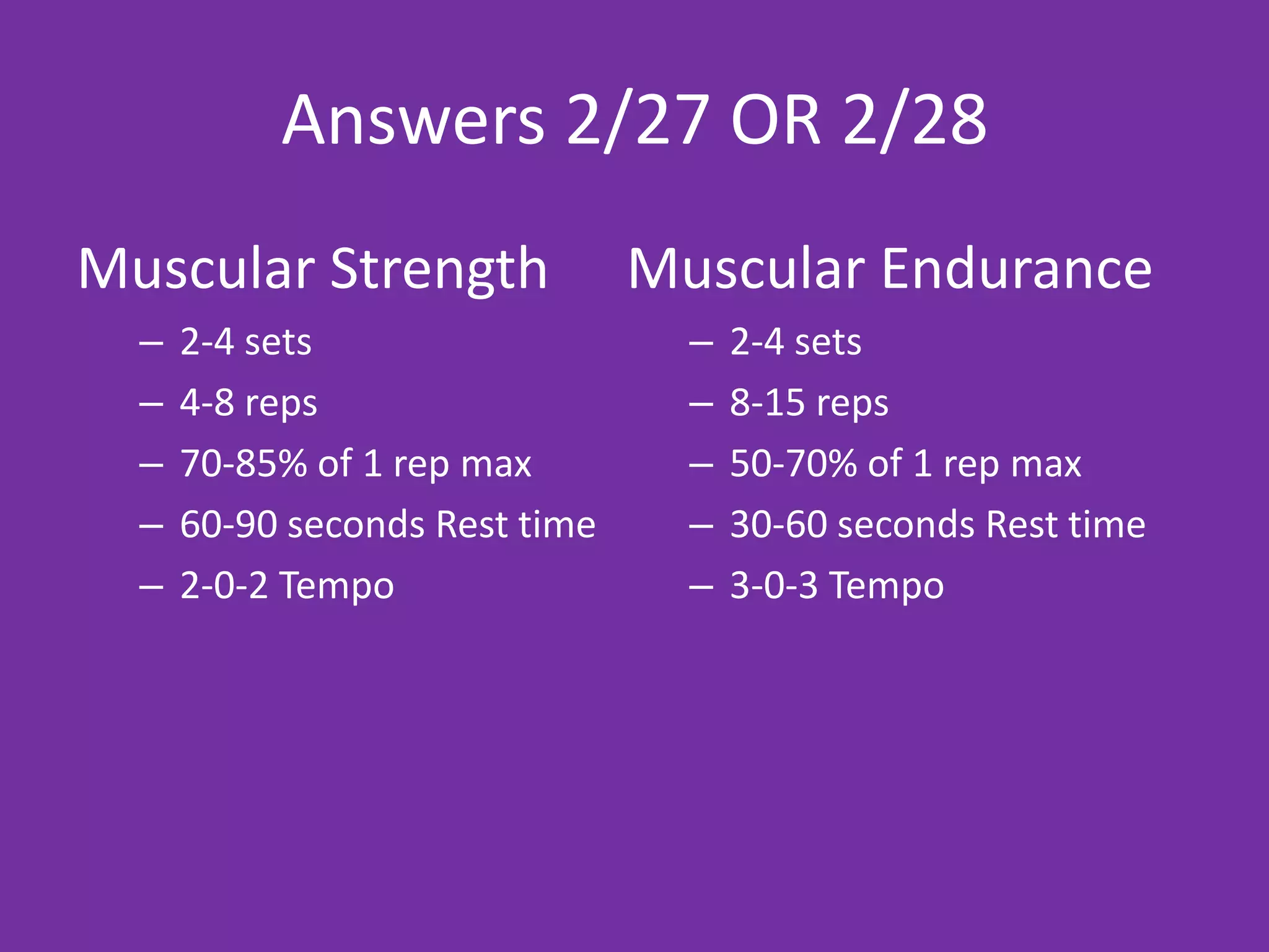 Answers 2/27 OR 2/28
Muscular Strength               Muscular Endurance
  –   2-4 sets                    –   2-4 sets
  –   4-8 reps                    –   8-15 reps
  –   70-85% of 1 rep max         –   50-70% of 1 rep max
  –   60-90 seconds Rest time     –   30-60 seconds Rest time
  –   2-0-2 Tempo                 –   3-0-3 Tempo
 