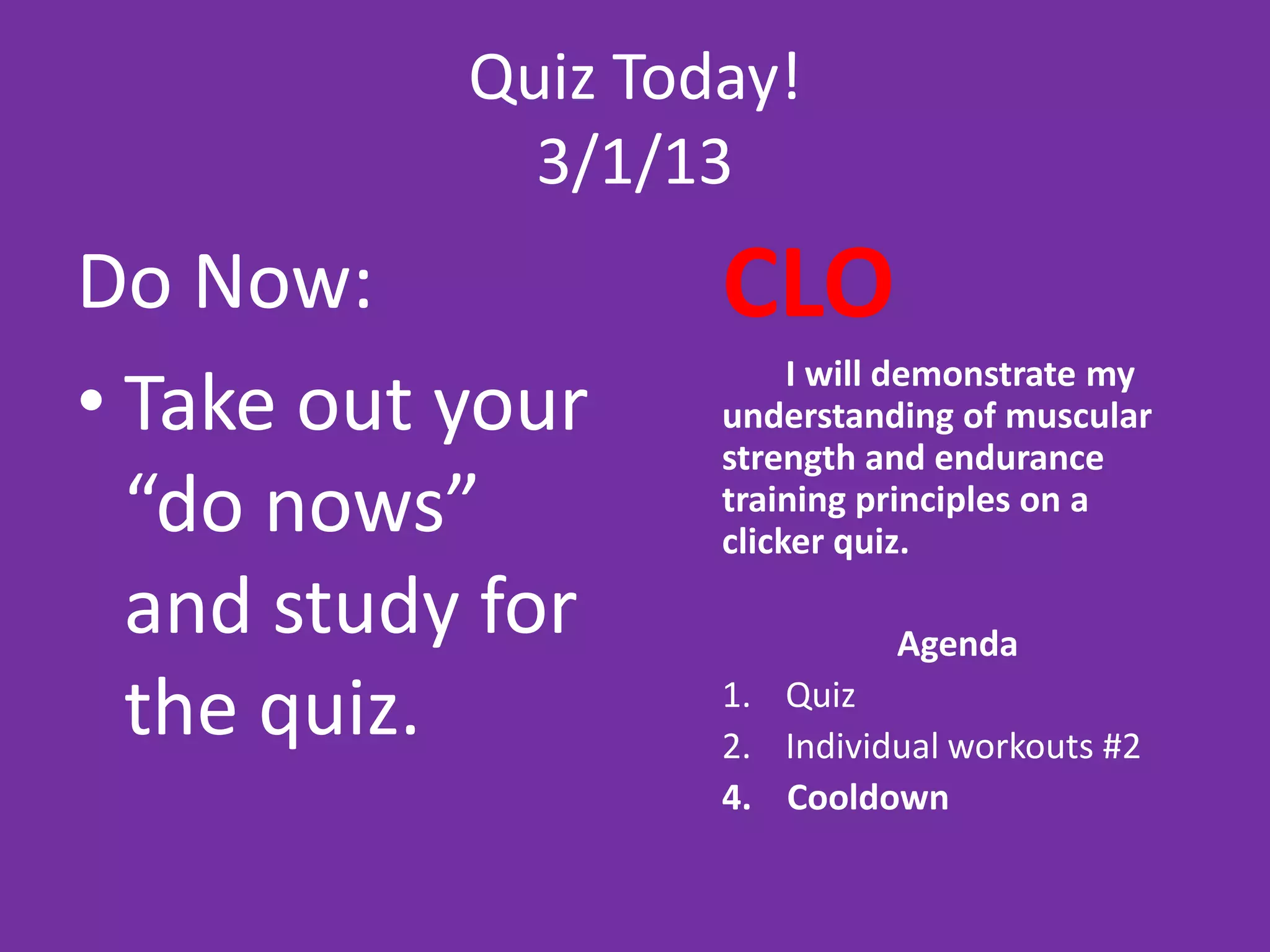 Quiz Today!
             3/1/13
Do Now:            CLO
• Take out your
                        I will demonstrate my
                   understanding of muscular
                   strength and endurance
  “do nows”        training principles on a
                   clicker quiz.

  and study for              Agenda

  the quiz.        1. Quiz
                   2. Individual workouts #2
                   4. Cooldown
 