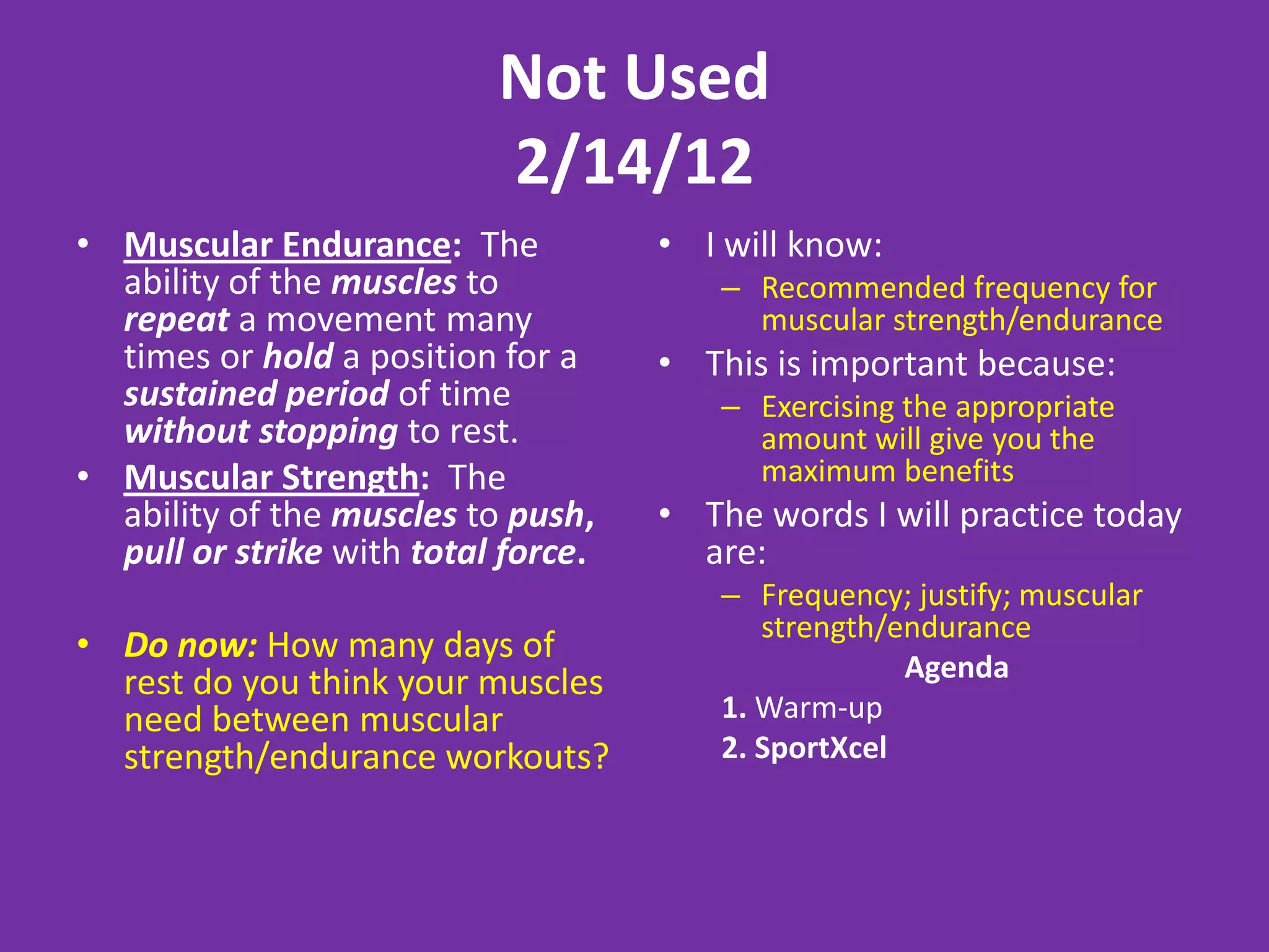 Not Used
                           2/14/12
• Muscular Endurance: The            • I will know:
  ability of the muscles to             – Recommended frequency for
  repeat a movement many                  muscular strength/endurance
  times or hold a position for a     • This is important because:
  sustained period of time              – Exercising the appropriate
  without stopping to rest.               amount will give you the
• Muscular Strength: The                  maximum benefits
  ability of the muscles to push,    • The words I will practice today
  pull or strike with total force.     are:
                                        – Frequency; justify; muscular
                                           strength/endurance
• Do now: How many days of
  rest do you think your muscles                     Agenda
  need between muscular                 1. Warm-up
  strength/endurance workouts?          2. SportXcel
 