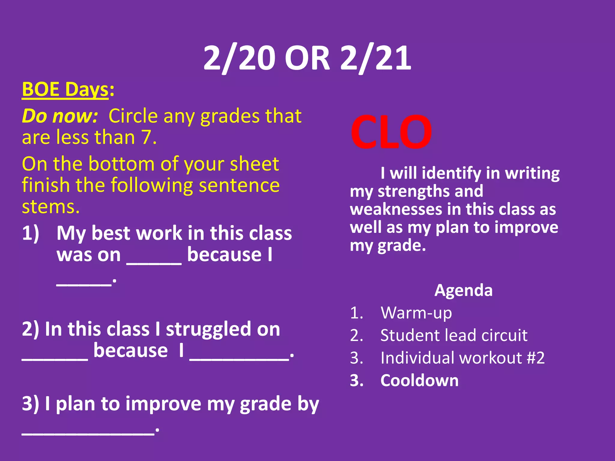 2/20 OR 2/21
BOE Days:
Do now: Circle any grades that
are less than 7.
On the bottom of your sheet
                                   CLO
                                       I will identify in writing
finish the following sentence      my strengths and
stems.                             weaknesses in this class as
1) My best work in this class      well as my plan to improve
                                   my grade.
     was on _____ because I
     _____.
                                               Agenda
                                   1.   Warm-up
2) In this class I struggled on    2.   Student lead circuit
______ because I _________.        3.   Individual workout #2
                                   3.   Cooldown
3) I plan to improve my grade by
____________.
 