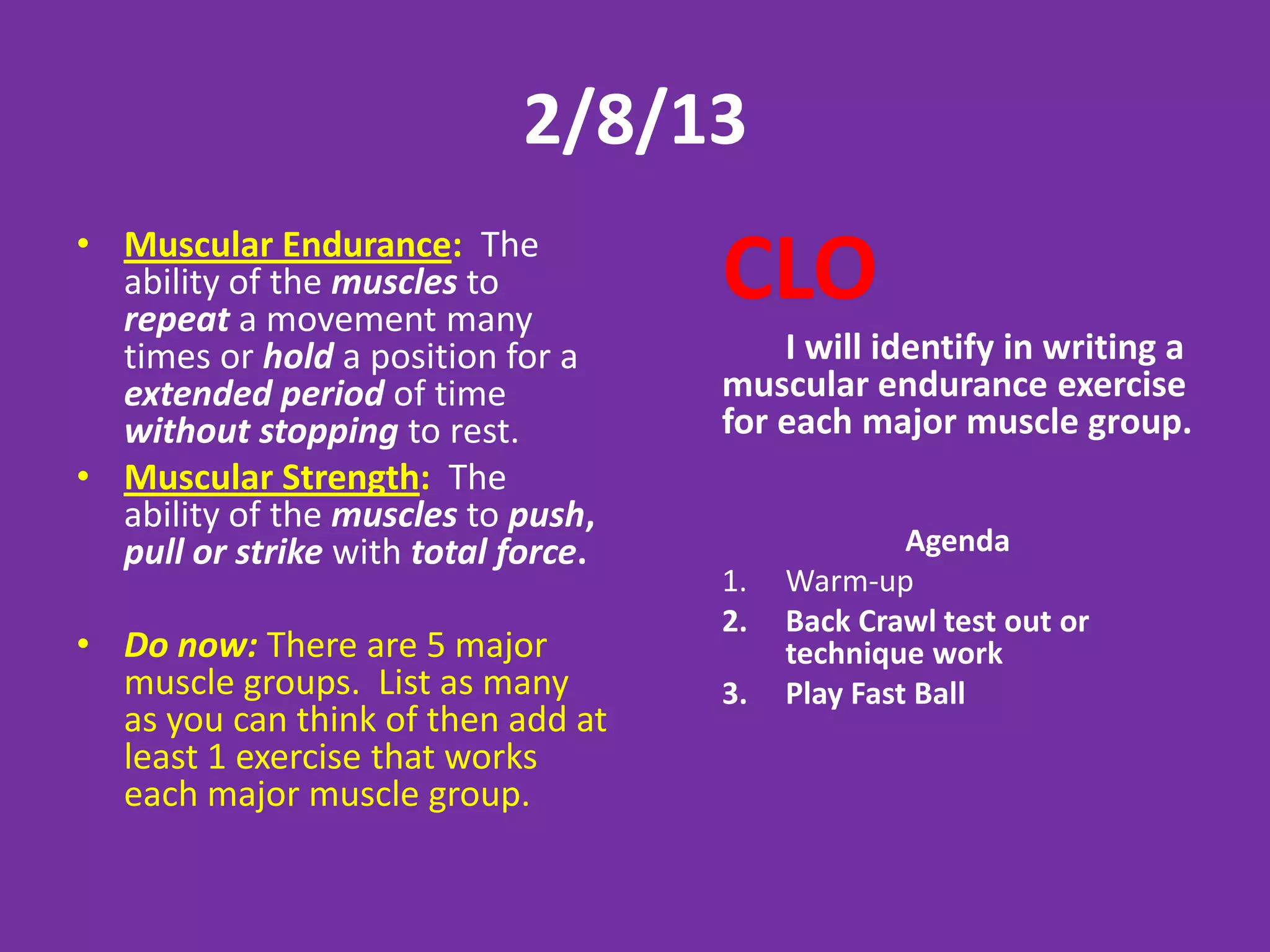 2/8/13
• Muscular Endurance: The
  ability of the muscles to
  repeat a movement many
                                     CLO
  times or hold a position for a         I will identify in writing a
  extended period of time            muscular endurance exercise
  without stopping to rest.          for each major muscle group.
• Muscular Strength: The
  ability of the muscles to push,
  pull or strike with total force.                 Agenda
                                     1.   Warm-up
                                     2.   Back Crawl test out or
• Do now: There are 5 major               technique work
  muscle groups. List as many        3.   Play Fast Ball
  as you can think of then add at
  least 1 exercise that works
  each major muscle group.
 