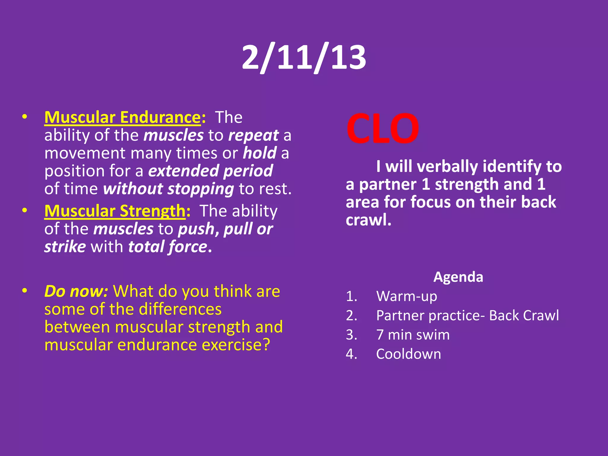 2/11/13
• Muscular Endurance: The
  ability of the muscles to repeat a
  movement many times or hold a
                                       CLO
  position for a extended period           I will verbally identify to
  of time without stopping to rest.    a partner 1 strength and 1
• Muscular Strength: The ability       area for focus on their back
  of the muscles to push, pull or      crawl.
  strike with total force.
                                                     Agenda
• Do now: What do you think are        1.   Warm-up
  some of the differences              2.   Partner practice- Back Crawl
  between muscular strength and        3.   7 min swim
  muscular endurance exercise?         4.   Cooldown
 
