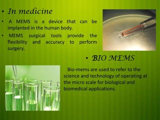 • In medicine
•

A MEMS is a device that can be
implanted in the human body.
• MEMS surgical tools provide the
flexibility and accuracy to perform
surgery.

• BIO MEMS
•

Bio-mems are used to refer to the
science and technology of operating at
the micro scale for biological and
biomedical applications.

 