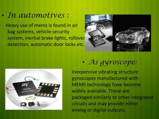 • In automotives :
Heavy use of mems is found in air
bag systems, vehicle security
system, inertial brake lights, rollover
detection, automatic door locks etc.

• As gyroscope:
Inexpensive vibrating structure
gyroscopes manufactured with
MEMS technology have become
widely available. These are
packaged similarly to other integrated
circuits and may provide either
analog or digital outputs.

 