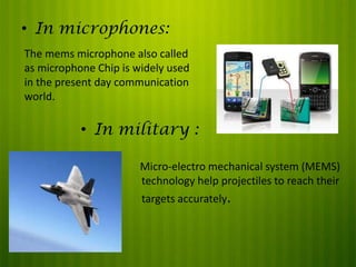 • In microphones:
The mems microphone also called
as microphone Chip is widely used
in the present day communication
world.

• In military :
Micro-electro mechanical system (MEMS)
technology help projectiles to reach their
targets accurately.

 