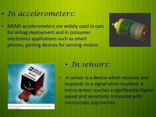 • In accelerometers:
• MEMS accelerometers are widely used in cars
for airbag deployment and in consumer
electronics applications such as smart
phones, gaming devices for sensing motion

• In sensors:
•

A sensor is a device which receives and
responds to a signal when touched. A
micro sensor reaches a significantly higher
speed and sensitivity compared with
microscopic approaches.

 
