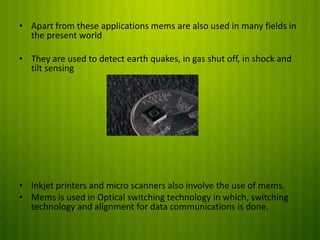 • Apart from these applications mems are also used in many fields in
the present world
• They are used to detect earth quakes, in gas shut off, in shock and
tilt sensing

• Inkjet printers and micro scanners also involve the use of mems.
• Mems is used in Optical switching technology in which, switching
technology and alignment for data communications is done.

 