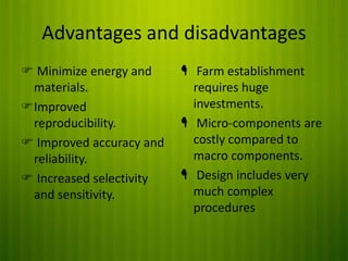 Advantages and disadvantages
 Minimize energy and
materials.
Improved
reproducibility.
 Improved accuracy and
reliability.
 Increased selectivity
and sensitivity.

 Farm establishment
requires huge
investments.
 Micro-components are
costly compared to
macro components.
 Design includes very
much complex
procedures

 