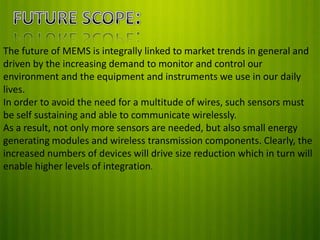 The future of MEMS is integrally linked to market trends in general and
driven by the increasing demand to monitor and control our
environment and the equipment and instruments we use in our daily
lives.
In order to avoid the need for a multitude of wires, such sensors must
be self sustaining and able to communicate wirelessly.
As a result, not only more sensors are needed, but also small energy
generating modules and wireless transmission components. Clearly, the
increased numbers of devices will drive size reduction which in turn will
enable higher levels of integration.

 