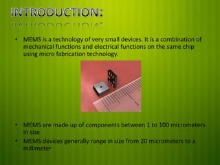 • MEMS is a technology of very small devices. It is a combination of
mechanical functions and electrical functions on the same chip
using micro fabrication technology.

• MEMS are made up of components between 1 to 100 micrometers
in size
• MEMS devices generally range in size from 20 micrometers to a
millimeter

 