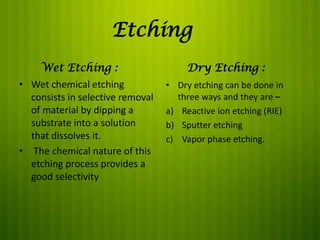 Etching
Wet Etching :
• Wet chemical etching
consists in selective removal
of material by dipping a
substrate into a solution
that dissolves it.
• The chemical nature of this
etching process provides a
good selectivity

Dry Etching :
• Dry etching can be done in
three ways and they are –
a) Reactive ion etching (RIE)
b) Sputter etching
c) Vapor phase etching.

 