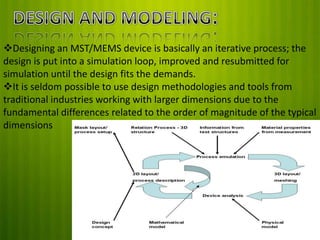 Designing an MST/MEMS device is basically an iterative process; the
design is put into a simulation loop, improved and resubmitted for
simulation until the design fits the demands.
It is seldom possible to use design methodologies and tools from
traditional industries working with larger dimensions due to the
fundamental differences related to the order of magnitude of the typical
dimensions

 