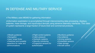 IN DEFENSE AND MILITARY SERVICE
The Military uses MEMS for gathering information .
Information exploitation is accomplished through interconnecting data processing, displays,
batteries, mass storage, and input/output devices using advance telemetry interfaces. This class
of system represents a large fraction of future DoD and commercial products.
Missile guidance
Navigation
laser range finder
Switches and tuneable
capacitors for radar and
communications
Flight control systems
Cabin pressure
Hydraulic systems
Security monitoring
Fingerprint sensors for
authentication
Munitions guidance
Surveillance
Arming systems
Embedded sensors
Data storage
Aircraft control
 