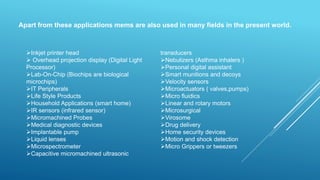 Apart from these applications mems are also used in many fields in the present world.
Inkjet printer head
 Overhead projection display (Digital Light
Processor)
Lab-On-Chip (Biochips are biological
microchips)
IT Peripherals
Life Style Products
Household Applications (smart home)
IR sensors (infrared sensor)
Micromachined Probes
Medical diagnostic devices
Implantable pump
Liquid lenses
Microspectrometer
Capacitive micromachined ultrasonic
transducers
Nebulizers (Asthma inhalers )
Personal digital assistant
Smart munitions and decoys
Velocity sensors
Microactuators ( valves,pumps)
Micro fluidics
Linear and rotary motors
Microsurgical
Virosome
Drug delivery
Home security devices
Motion and shock detection
Micro Grippers or tweezers
 