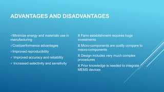 ADVANTAGES AND DISADVANTAGES
Minimize energy and materials use in
manufacturing
Cost/performance advantages
Improved reproducibility
 Improved accuracy and reliability
 Increased selectivity and sensitivity
x Farm establishment requires huge
investments
x Micro-components are costly compare to
macro-components
x Design includes very much complex
procedures
x Prior knowledge is needed to integrate
MEMS devices
 