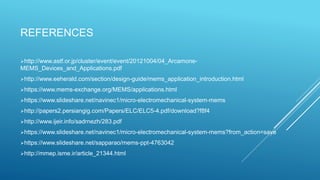 REFERENCES
http://www.astf.or.jp/cluster/event/event/20121004/04_Arcamone-
MEMS_Devices_and_Applications.pdf
http://www.eeherald.com/section/design-guide/mems_application_introduction.html
https://www.mems-exchange.org/MEMS/applications.html
https://www.slideshare.net/navinec1/micro-electromechanical-system-mems
http://papers2.persiangig.com/Papers/ELC/ELC5-4.pdf/download?f8f4
http://www.ijeir.info/sadrnezh/283.pdf
https://www.slideshare.net/navinec1/micro-electromechanical-system-mems?from_action=save
https://www.slideshare.net/sapparao/mems-ppt-4763042
http://mmep.isme.ir/article_21344.html
 