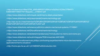 http://dl.elearnica.ir/files/3799_a995c96f0007c994ca1e5d2fea14236e/3799447/-
636843991159547767-Request_-_3799447.pdf
https://www.slideshare.net/vinayak.nandi/mems-detail-presentation
https://www.slideshare.net/prasannanaik3/mems-technology-ppt
http://sao.aut.ac.ir/sao/nashriye/%D9%86%D8%B4%D8%B1%DB%8C%D9%87%20%D9%BE%D
8%B2%D8%B4%DA%A9%DB%8C%2027.pdf
https://www.slideshare.net/sreenavya9/micro-electro-mechanical-systems-17109941
https://www.slideshare.net/DhavalKaneria/mems-technology
https://www.slideshare.net/abdelrahmaneltamawy7/introduction-to-mems-and-mems-pro
https://www.slideshare.net/sushmitagupta7509/virosomes-44814265
https://www.innovationservices.philips.com/looking-expertise/mems-micro-devices/mems-
applications/mems-actuators/
http://home.eps.hw.ac.uk/~ryf1/MEMS%20Introduction.htm
 