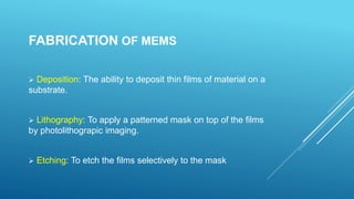 FABRICATION OF MEMS
 Deposition: The ability to deposit thin films of material on a
substrate.
 Lithography: To apply a patterned mask on top of the films
by photolithograpic imaging.
 Etching: To etch the films selectively to the mask
 