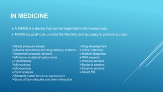 IN MEDICINE
 A MEMS is a device that can be implanted in the human body.
 MEMS surgical tools provide the flexibility and accuracy to perform surgery.
Blood pressure sensor
Muscle stimulators and drug delivery systems
Implanted pressure sensors
Miniature analytical instruments
Pacemakers
Microvalves
Micropumps
Food analysis
Biocavity Laser (for Cancer Cell Detection)
Study of biomolecules and their interaction
Drug development
Crime detection
Medical diagnosis
DNA sensors
Immune sensors
Bacteria sensors
Enzyme sensors
Smart Pill
 