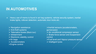 IN AUTOMOTIVES
 Heavy use of mems is found in air bag systems, vehicle security system, inertial
brake lights, rollover detection, automatic door locks etc .
 Navigation assistance
 Anti-theft systems
 Telematics boxes (Black box)
 Infotainment
 Electronic stability control
Air bags
 Accelerometers
Engine control
Inertial sensors (accelerometers,
gyroscopes)
 Air conditional compressor sensor
 Brake force sensor and Suspension
control
Fuel level and Vapour pressure sensor
 Intelligent tyres
 
