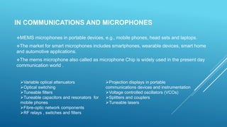 IN COMMUNICATIONS AND MICROPHONES
MEMS microphones in portable devices, e.g., mobile phones, head sets and laptops.
The market for smart microphones includes smartphones, wearable devices, smart home
and automotive applications.
The mems microphone also called as microphone Chip is widely used in the present day
communication world .
Variable optical attenuators
Optical switching
Tuneable filters
Tuneable capacitors and resonators for
mobile phones
Fibre-optic network components
RF relays , switches and filters
Projection displays in portable
communications devices and instrumentation
Voltage controlled oscillators (VCOs)
Splitters and couplers
Tuneable lasers
 