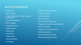 IN ELECTRONICS
Pedometer
Game control
Image stabilisation in video camera’s
(accelerometer)
Hard disk protection
Micro displays
Autofocus lenses
Mobile phones
Note books
Camcorder
 Inkjet heads
Hiking altimeters
Scuba gear
Cabin temperature control
 Crash prevention
Anti fog systems
Seat occupancy
Tire and break monitoring
Fingerprint sensors for authentication
Disk drive heads
Projection screen televisions
Earthquake sensor
Avionics pressure sensors
Mass data storage systems
 