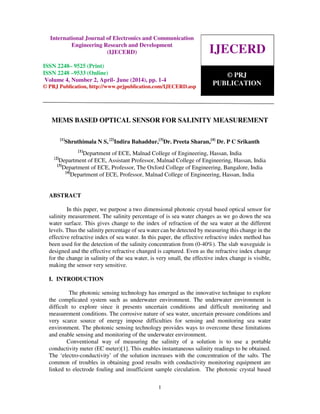 International Journal of Electronics and Communication Engineering Research and Development
(IJECERD), ISSN 2248-9525(Print), ISSN- 2248-9533 (Online) Volume 3, Number 1, Jan-March (2013)
1
MEMS BASED OPTICAL SENSOR FOR SALINITY MEASUREMENT
[1]
Shruthimala N S, [2]
Indira Bahaddur,[3]
Dr. Preeta Sharan,[4]
Dr. P C Srikanth
[1]
Department of ECE, Malnad College of Engineering, Hassan, India
[2]
Department of ECE, Assistant Professor, Malnad College of Engineering, Hassan, India
[3]
Department of ECE, Professor, The Oxford College of Engineering, Bangalore, India
[4]
Department of ECE, Professor, Malnad College of Engineering, Hassan, India
ABSTRACT
In this paper, we purpose a two dimensional photonic crystal based optical sensor for
salinity measurement. The salinity percentage of is sea water changes as we go down the sea
water surface. This gives change to the index of refraction of the sea water at the different
levels. Thus the salinity percentage of sea water can be detected by measuring this change in the
effective refractive index of sea water. In this paper, the effective refractive index method has
been used for the detection of the salinity concentration from (0-40%). The slab waveguide is
designed and the effective refractive changed is captured. Even as the refractive index change
for the change in salinity of the sea water, is very small, the effective index change is visible,
making the sensor very sensitive.
I. INTRODUCTION
The photonic sensing technology has emerged as the innovative technique to explore
the complicated system such as underwater environment. The underwater environment is
difficult to explore since it presents uncertain conditions and difficult monitoring and
measurement conditions. The corrosive nature of sea water, uncertain pressure conditions and
very scarce source of energy impose difficulties for sensing and monitoring sea water
environment. The photonic sensing technology provides ways to overcome these limitations
and enable sensing and monitoring of the underwater environment.
Conventional way of measuring the salinity of a solution is to use a portable
conductivity meter (EC meter)[1]. This enables instantaneous salinity readings to be obtained.
The ‘electro-conductivity’ of the solution increases with the concentration of the salts. The
common of troubles in obtaining good results with conductivity monitoring equipment are
linked to electrode fouling and insufficient sample circulation. The photonic crystal based
IJECERD
© PRJ
PUBLICATION
International Journal of Electronics and Communication
Engineering Research and Development
(IJECERD)
ISSN 2248– 9525 (Print)
ISSN 2248 –9533 (Online)
Volume 4, Number 2, April- June (2014), pp. 1-4
© PRJ Publication, http://www.prjpublication.com/IJECERD.asp
 