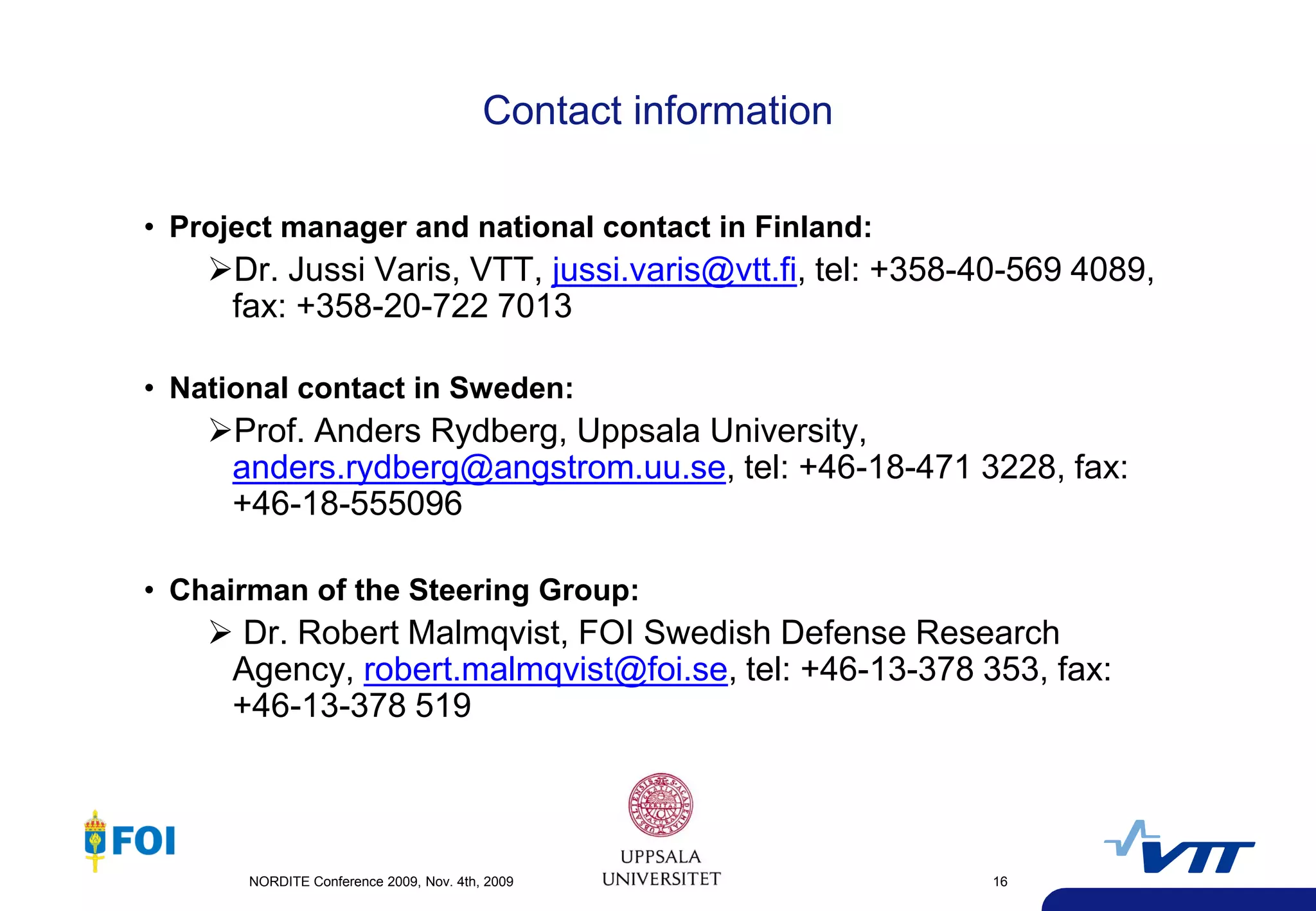 Contact information

• Project manager and national contact in Finland:
    Dr. Jussi Varis, VTT, jussi.varis@vtt.fi, tel: +358-40-569 4089,
     fax: +358-20-722 7013

• National contact in Sweden:
    Prof. Anders Rydberg, Uppsala University,
     anders.rydberg@angstrom.uu.se, tel: +46-18-471 3228, fax:
     +46-18-555096

• Chairman of the Steering Group:
     Dr. Robert Malmqvist, FOI Swedish Defense Research
     Agency, robert.malmqvist@foi.se, tel: +46-13-378 353, fax:
     +46-13-378 519




       NORDITE Conference 2009, Nov. 4th, 2009                 16
 