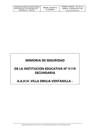 “CONSTRUCCION DE LA INSTITUCION
EDUCATIVA Nº 5119 PACHACUTEC –
VENTANILLA – CALLAO
MEMORIA DESCRIPTIVA
DE SEGURIDAD
GOBIERNO REGIONAL DEL CALLAO
GERENCIA DE INFRAESTRUCTURA
Oficina de Construcción
GOBIERNO REGIONAL DEL CALLOA/GERENCIA REGIONAL DE INFRAESTRUCTURA
MEMORIA DE SEGURIDAD
DE LA INSTITUCION EDUCATIVA Nº 5119
SECUNDARIA
A.A.H.H. VILLA EMILIA VENTANILLA -
CALLAO
 