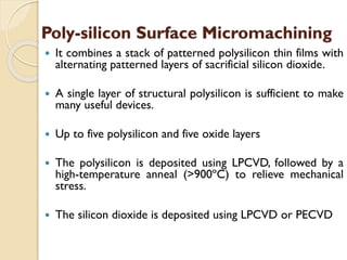 Poly-silicon Surface Micromachining
 It combines a stack of patterned polysilicon thin films with
alternating patterned layers of sacrificial silicon dioxide.
 A single layer of structural polysilicon is sufficient to make
many useful devices.
 Up to five polysilicon and five oxide layers
 The polysilicon is deposited using LPCVD, followed by a
high-temperature anneal (>900ºC) to relieve mechanical
stress.
 The silicon dioxide is deposited using LPCVD or PECVD
 